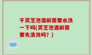 干灵芝泡酒前需要水洗一下吗(灵芝泡酒前需要先清洗吗？)