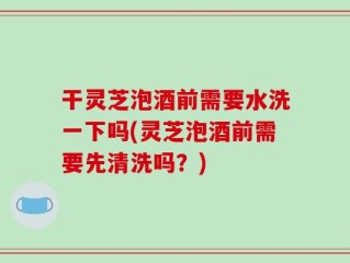 干灵芝泡酒前需要水洗一下吗(灵芝泡酒前需要先清洗吗？)