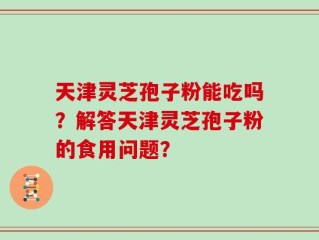 天津灵芝孢子粉能吃吗？解答天津灵芝孢子粉的食用问题？