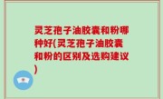 灵芝孢子油胶囊和粉哪种好(灵芝孢子油胶囊和粉的区别及选购建议)