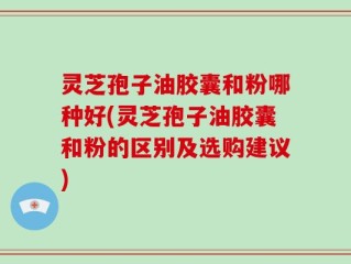 灵芝孢子油胶囊和粉哪种好(灵芝孢子油胶囊和粉的区别及选购建议)