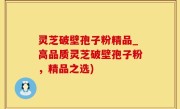 灵芝破壁孢子粉精品_高品质灵芝破壁孢子粉，精品之选)
