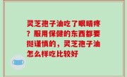 灵芝孢子油吃了眼睛疼？服用保健的东西都要挺谨慎的，灵芝孢子油怎么样吃比较好