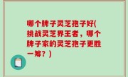 哪个牌子灵芝孢子好(挑战灵芝界王者，哪个牌子家的灵芝孢子更胜一筹？)