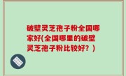 破壁灵芝孢子粉全国哪家好(全国哪里的破壁灵芝孢子粉比较好？)