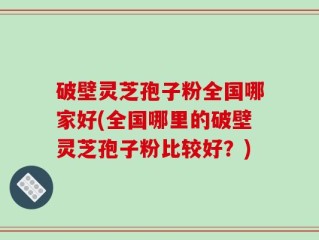 破壁灵芝孢子粉全国哪家好(全国哪里的破壁灵芝孢子粉比较好？)