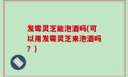 发霉灵芝能泡酒吗(可以用发霉灵芝来泡酒吗？)