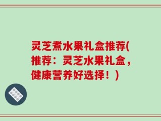 灵芝煮水果礼盒推荐(推荐：灵芝水果礼盒，健康营养好选择！)