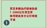 灵芝多糖治疗疑难杂症？1000公斤灵芝萃体可取出多少公斤纯孢子油
