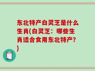 东北特产白灵芝是什么生肖(白灵芝：哪些生肖适合食用东北特产？)