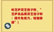 听芝庐灵芝孢子粉_“芝庐高品质灵芝孢子粉：提升免疫力，增强健康”)