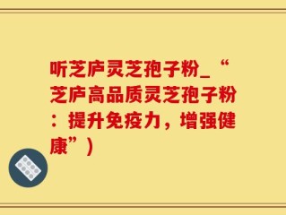 听芝庐灵芝孢子粉_“芝庐高品质灵芝孢子粉：提升免疫力，增强健康”)