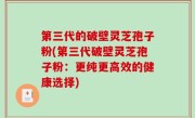 第三代的破壁灵芝孢子粉(第三代破壁灵芝孢子粉：更纯更高效的健康选择)