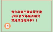 青少年能不能吃灵芝孢子粉(青少年是否适合食用灵芝孢子粉？)