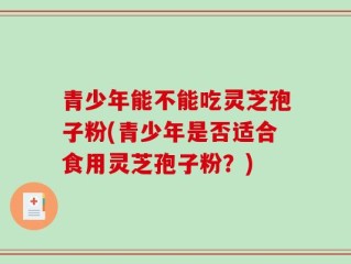 青少年能不能吃灵芝孢子粉(青少年是否适合食用灵芝孢子粉？)