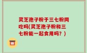 灵芝孢子粉于三七粉同吃吗(灵芝孢子粉和三七粉能一起食用吗？)