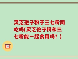 灵芝孢子粉于三七粉同吃吗(灵芝孢子粉和三七粉能一起食用吗？)