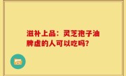 滋补上品：灵芝孢子油脾虚的人可以吃吗？