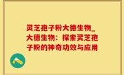 灵芝孢子粉大德生物_大德生物：探索灵芝孢子粉的神奇功效与应用