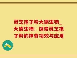 灵芝孢子粉大德生物_大德生物：探索灵芝孢子粉的神奇功效与应用