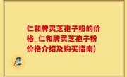 仁和牌灵芝孢子粉的价格_仁和牌灵芝孢子粉价格介绍及购买指南)
