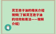 灵芝孢子油的相关介绍视频(了解灵芝孢子油的功效和用法——视频介绍)