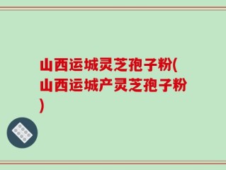 山西运城灵芝孢子粉(山西运城产灵芝孢子粉)