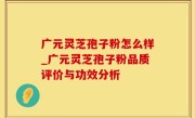 广元灵芝孢子粉怎么样_广元灵芝孢子粉品质评价与功效分析