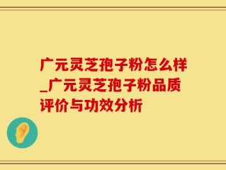 广元灵芝孢子粉怎么样_广元灵芝孢子粉品质评价与功效分析