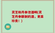 灵芝和丹参泡酒喝(灵芝丹参酿制的酒，更显珍贵！)