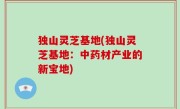 独山灵芝基地(独山灵芝基地：中药材产业的新宝地)
