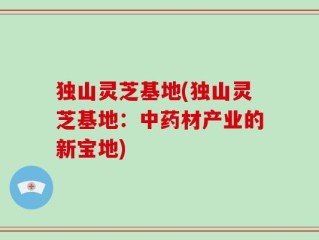 独山灵芝基地(独山灵芝基地：中药材产业的新宝地)