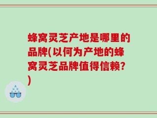 蜂窝灵芝产地是哪里的品牌(以何为产地的蜂窝灵芝品牌值得信赖？)