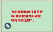 九阳破壁机能打灵芝粉吗(能否使用九阳破壁机打碎灵芝粉？)