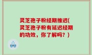 灵芝孢子粉经期推迟(灵芝孢子粉有延迟经期的功效，你了解吗？)