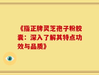 《指正牌灵芝孢子粉胶囊：深入了解其特点功效与品质》