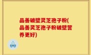 品善破壁灵芝孢子粉(品善灵芝孢子粉破壁营养更好)
