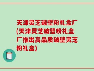 天津灵芝破壁粉礼盒厂(天津灵芝破壁粉礼盒厂推出高品质破壁灵芝粉礼盒)