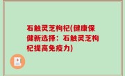 石触灵芝枸杞(健康保健新选择：石触灵芝枸杞提高免疫力)