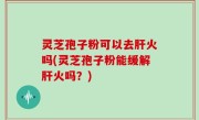 灵芝孢子粉可以去肝火吗(灵芝孢子粉能缓解肝火吗？)