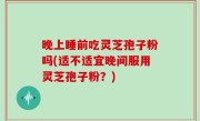 晚上睡前吃灵芝孢子粉吗(适不适宜晚间服用灵芝孢子粉？)