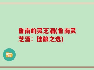 鲁南的灵芝酒(鲁南灵芝酒：佳酿之选)