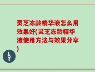 灵芝冻龄精华液怎么用效果好(灵芝冻龄精华液使用方法与效果分享)