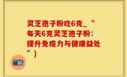 灵芝孢子粉吃6克_“每天6克灵芝孢子粉：提升免疫力与健康益处”)