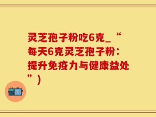 灵芝孢子粉吃6克_“每天6克灵芝孢子粉：提升免疫力与健康益处”)