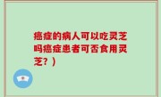 癌症的病人可以吃灵芝吗癌症患者可否食用灵芝？)