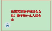 无锡灵芝孢子粉适合女性？孢子粉什么人适合吃