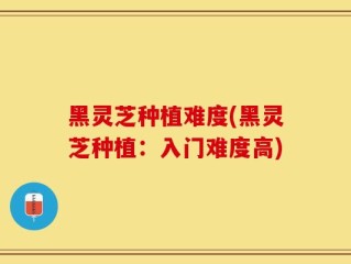 黑灵芝种植难度(黑灵芝种植：入门难度高)