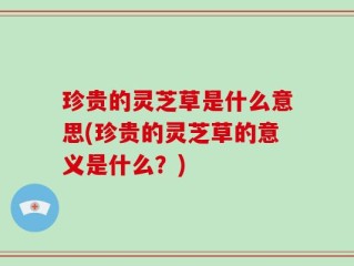 珍贵的灵芝草是什么意思(珍贵的灵芝草的意义是什么？)
