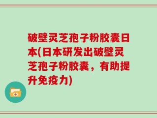 破壁灵芝孢子粉胶囊日本(日本研发出破壁灵芝孢子粉胶囊，有助提升免疫力)